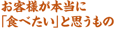お客様が本当に「食べたい」と思うもの